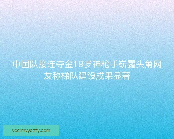 中国队接连夺金19岁神枪手崭露头角网友称梯队建设成果显著