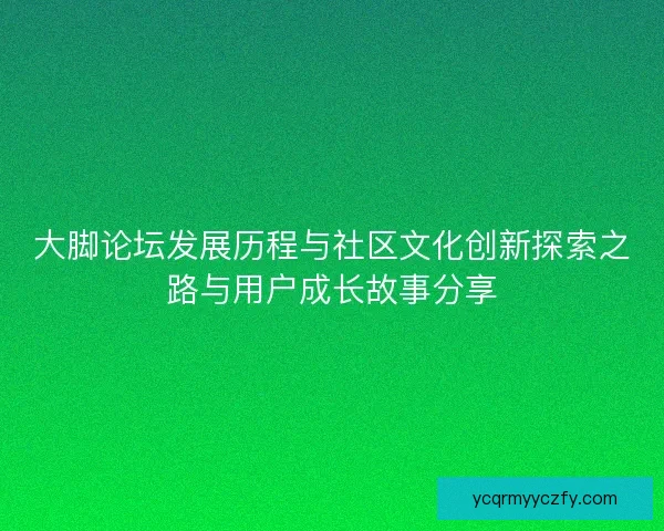 大脚论坛发展历程与社区文化创新探索之路与用户成长故事分享